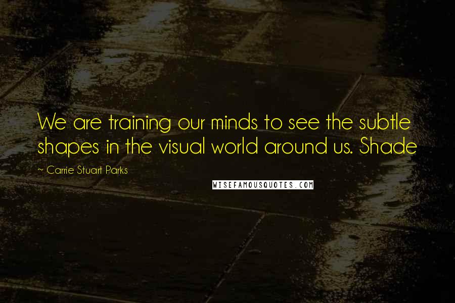 Carrie Stuart Parks Quotes: We are training our minds to see the subtle shapes in the visual world around us. Shade