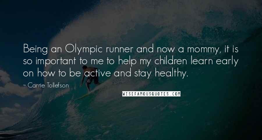 Carrie Tollefson Quotes: Being an Olympic runner and now a mommy, it is so important to me to help my children learn early on how to be active and stay healthy.