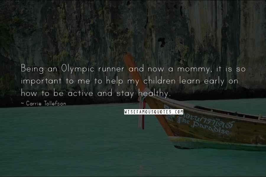 Carrie Tollefson Quotes: Being an Olympic runner and now a mommy, it is so important to me to help my children learn early on how to be active and stay healthy.