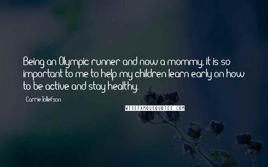 Carrie Tollefson Quotes: Being an Olympic runner and now a mommy, it is so important to me to help my children learn early on how to be active and stay healthy.