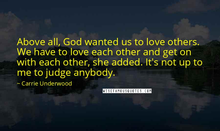 Carrie Underwood Quotes: Above all, God wanted us to love others. We have to love each other and get on with each other, she added. It's not up to me to judge anybody.