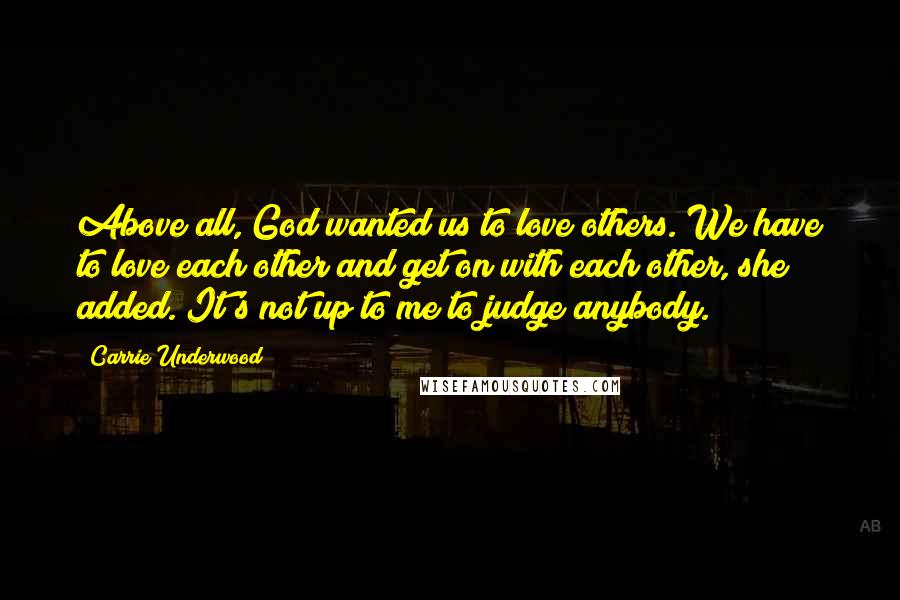 Carrie Underwood Quotes: Above all, God wanted us to love others. We have to love each other and get on with each other, she added. It's not up to me to judge anybody.