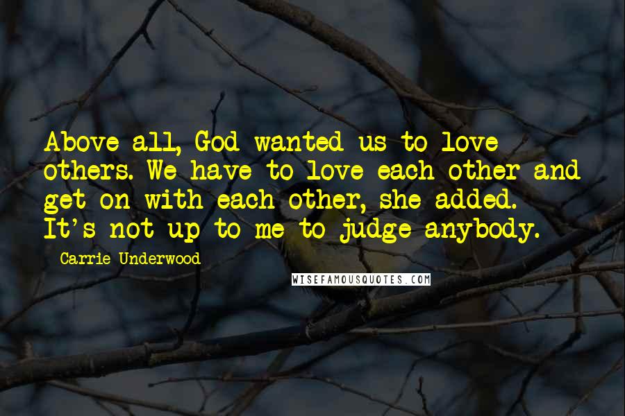 Carrie Underwood Quotes: Above all, God wanted us to love others. We have to love each other and get on with each other, she added. It's not up to me to judge anybody.