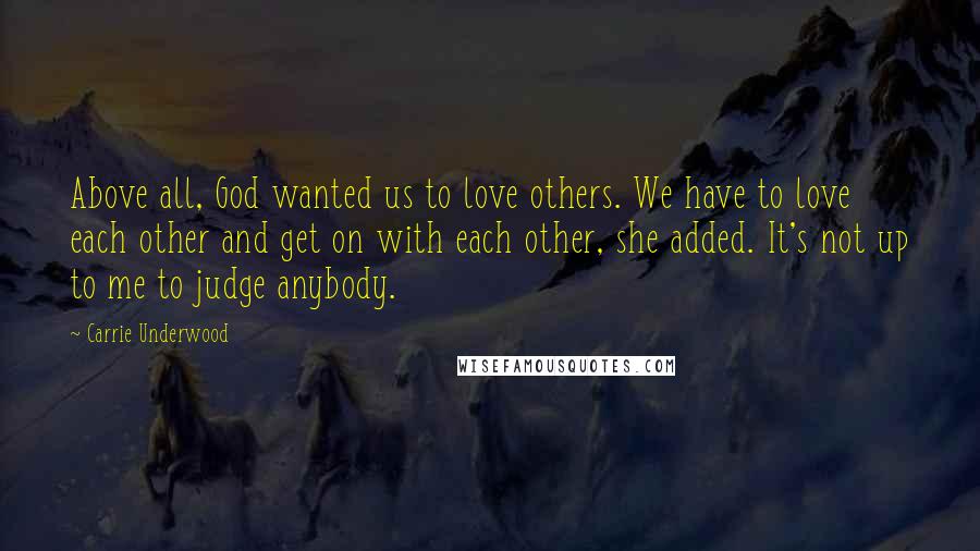 Carrie Underwood Quotes: Above all, God wanted us to love others. We have to love each other and get on with each other, she added. It's not up to me to judge anybody.