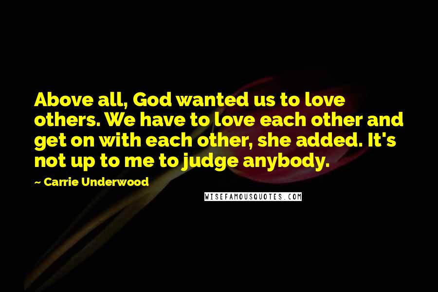 Carrie Underwood Quotes: Above all, God wanted us to love others. We have to love each other and get on with each other, she added. It's not up to me to judge anybody.