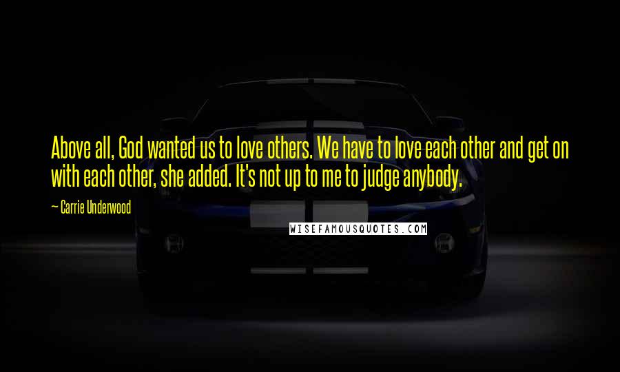 Carrie Underwood Quotes: Above all, God wanted us to love others. We have to love each other and get on with each other, she added. It's not up to me to judge anybody.