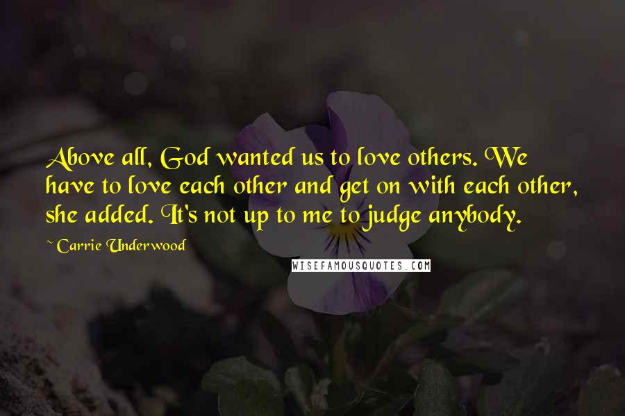 Carrie Underwood Quotes: Above all, God wanted us to love others. We have to love each other and get on with each other, she added. It's not up to me to judge anybody.