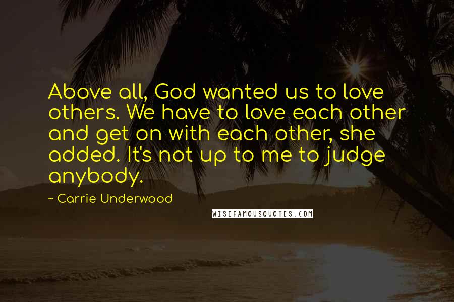 Carrie Underwood Quotes: Above all, God wanted us to love others. We have to love each other and get on with each other, she added. It's not up to me to judge anybody.