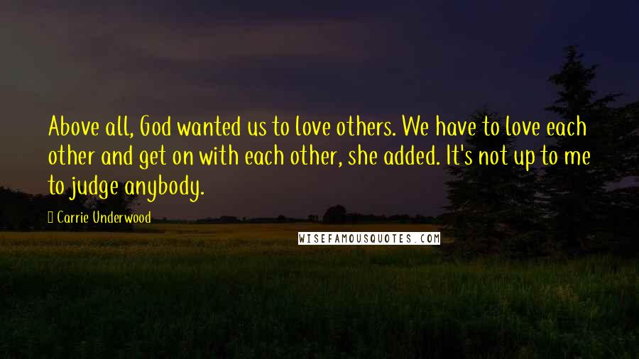 Carrie Underwood Quotes: Above all, God wanted us to love others. We have to love each other and get on with each other, she added. It's not up to me to judge anybody.