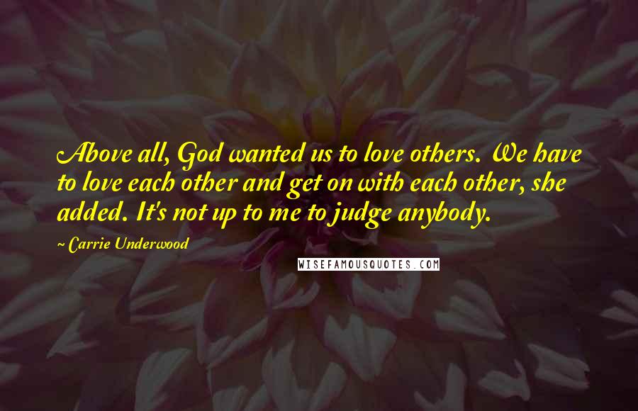 Carrie Underwood Quotes: Above all, God wanted us to love others. We have to love each other and get on with each other, she added. It's not up to me to judge anybody.