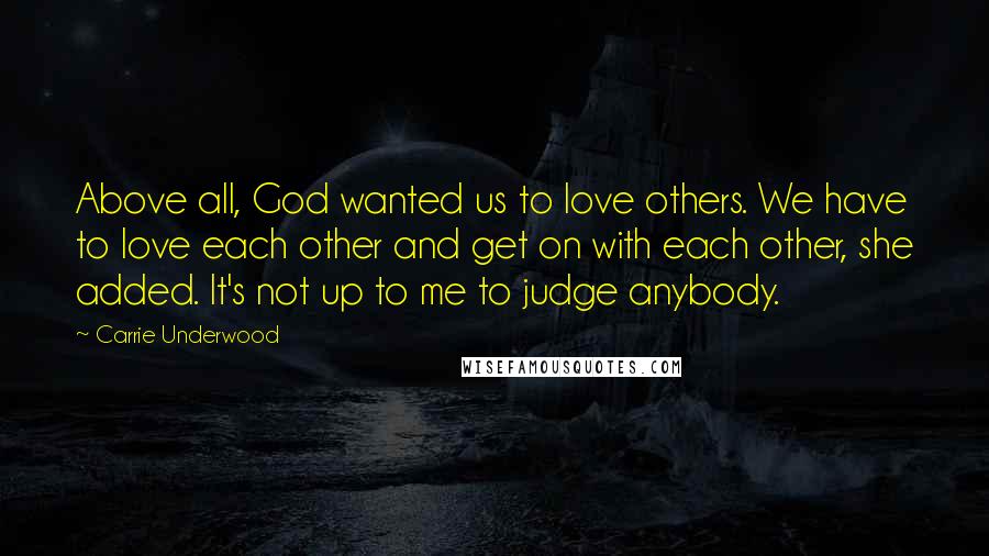 Carrie Underwood Quotes: Above all, God wanted us to love others. We have to love each other and get on with each other, she added. It's not up to me to judge anybody.