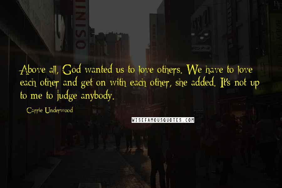 Carrie Underwood Quotes: Above all, God wanted us to love others. We have to love each other and get on with each other, she added. It's not up to me to judge anybody.