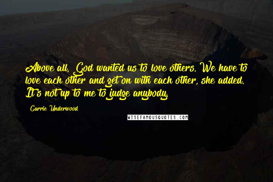 Carrie Underwood Quotes: Above all, God wanted us to love others. We have to love each other and get on with each other, she added. It's not up to me to judge anybody.