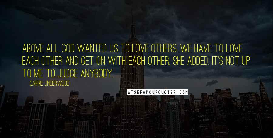 Carrie Underwood Quotes: Above all, God wanted us to love others. We have to love each other and get on with each other, she added. It's not up to me to judge anybody.