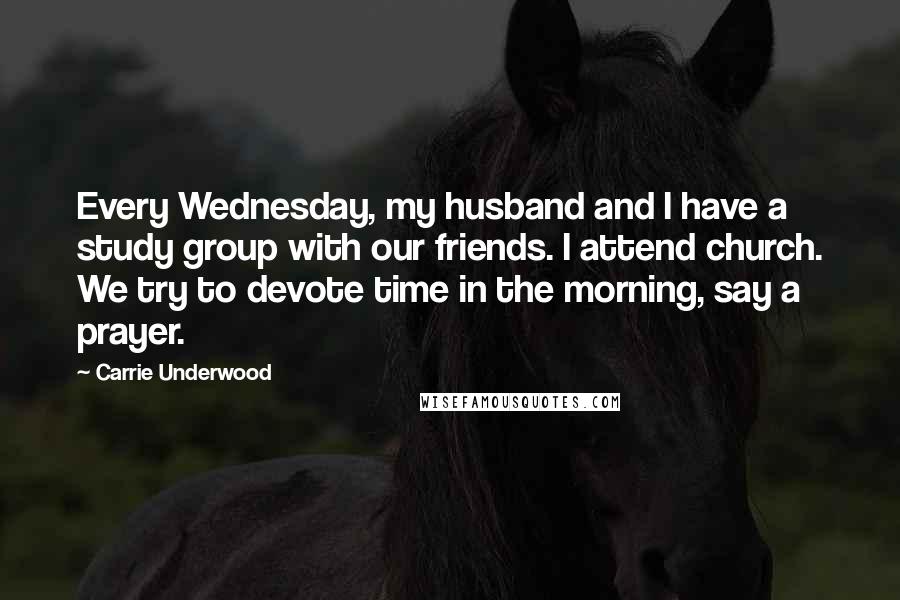 Carrie Underwood Quotes: Every Wednesday, my husband and I have a study group with our friends. I attend church. We try to devote time in the morning, say a prayer.