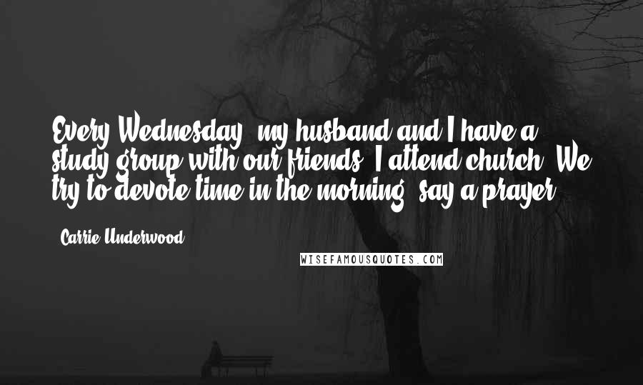 Carrie Underwood Quotes: Every Wednesday, my husband and I have a study group with our friends. I attend church. We try to devote time in the morning, say a prayer.