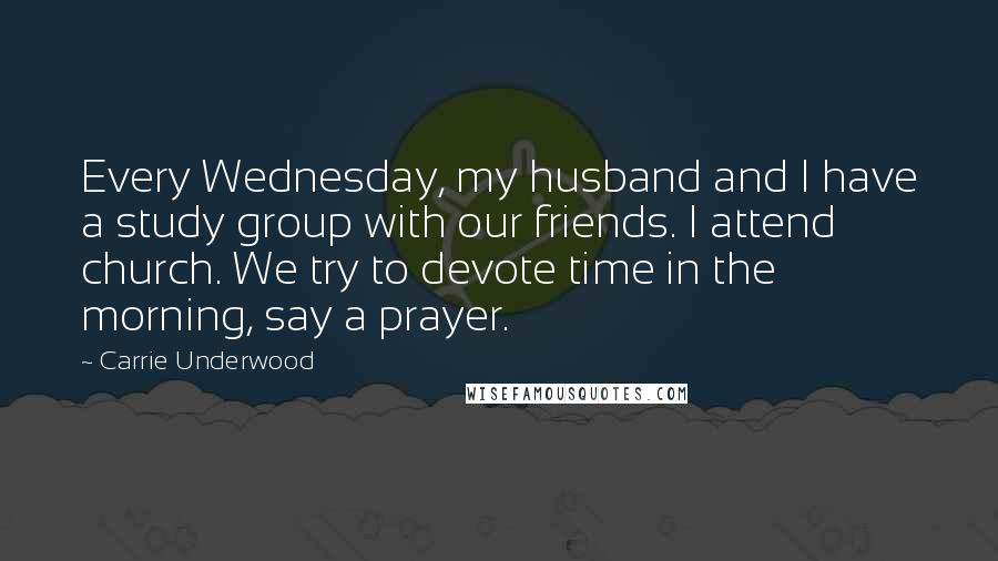 Carrie Underwood Quotes: Every Wednesday, my husband and I have a study group with our friends. I attend church. We try to devote time in the morning, say a prayer.