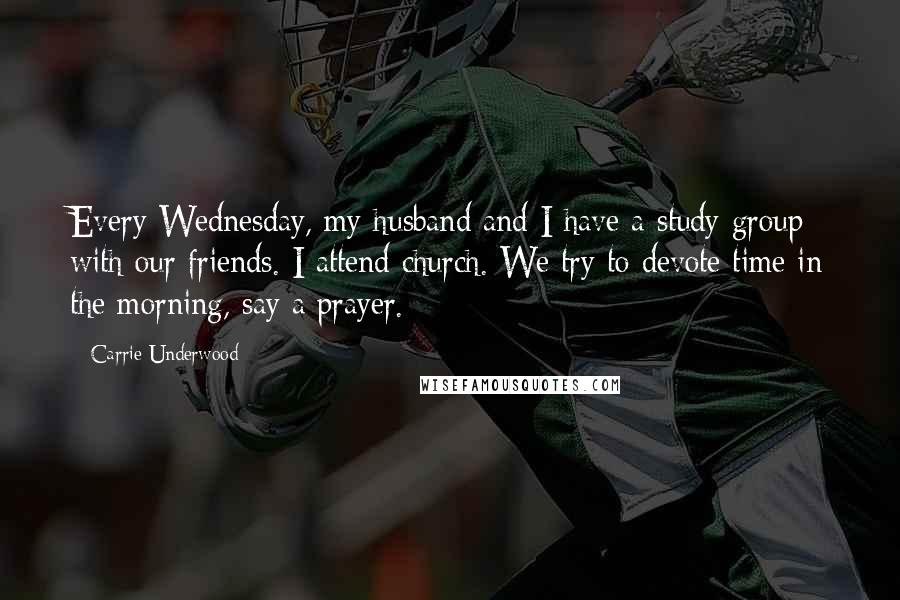 Carrie Underwood Quotes: Every Wednesday, my husband and I have a study group with our friends. I attend church. We try to devote time in the morning, say a prayer.