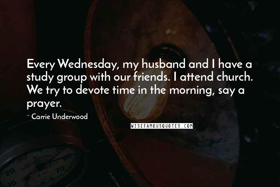 Carrie Underwood Quotes: Every Wednesday, my husband and I have a study group with our friends. I attend church. We try to devote time in the morning, say a prayer.