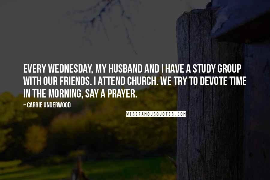 Carrie Underwood Quotes: Every Wednesday, my husband and I have a study group with our friends. I attend church. We try to devote time in the morning, say a prayer.