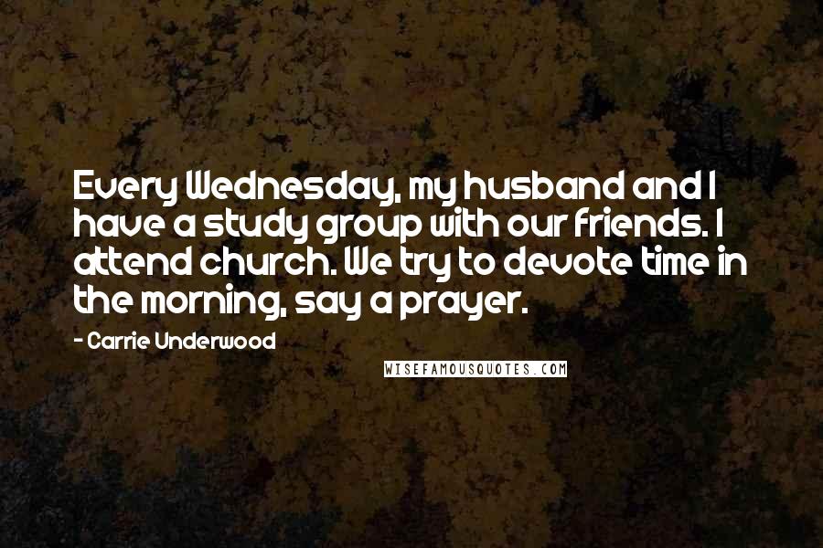 Carrie Underwood Quotes: Every Wednesday, my husband and I have a study group with our friends. I attend church. We try to devote time in the morning, say a prayer.