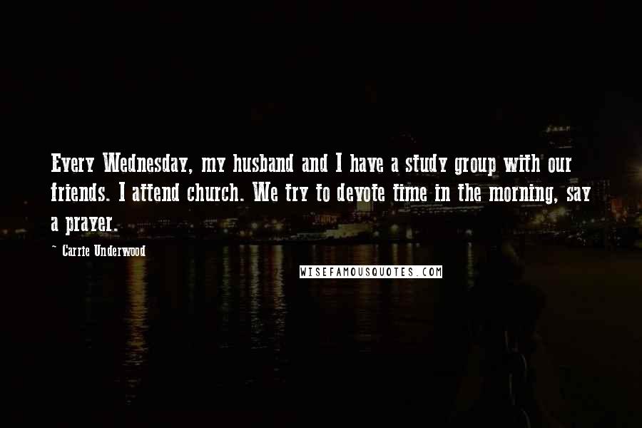 Carrie Underwood Quotes: Every Wednesday, my husband and I have a study group with our friends. I attend church. We try to devote time in the morning, say a prayer.