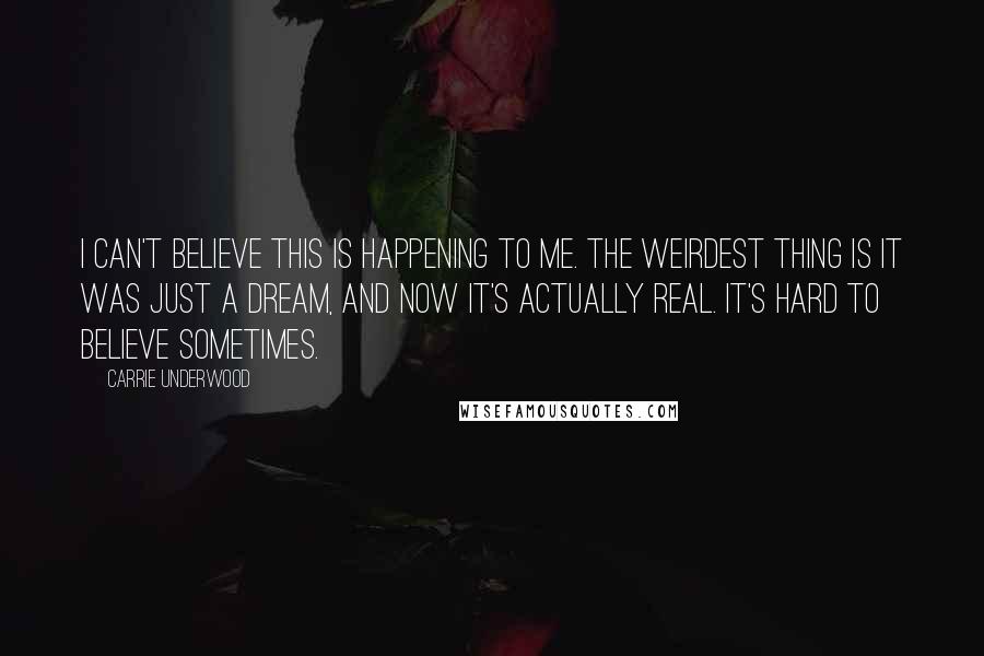 Carrie Underwood Quotes: I can't believe this is happening to me. The weirdest thing is it was just a dream, and now it's actually real. It's hard to believe sometimes.