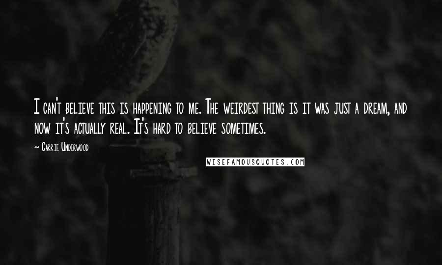 Carrie Underwood Quotes: I can't believe this is happening to me. The weirdest thing is it was just a dream, and now it's actually real. It's hard to believe sometimes.