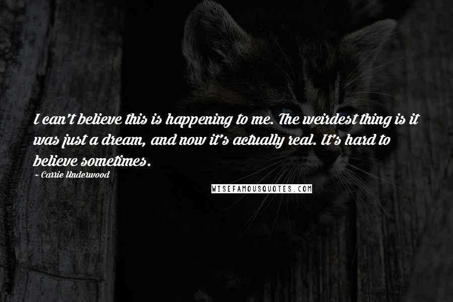 Carrie Underwood Quotes: I can't believe this is happening to me. The weirdest thing is it was just a dream, and now it's actually real. It's hard to believe sometimes.