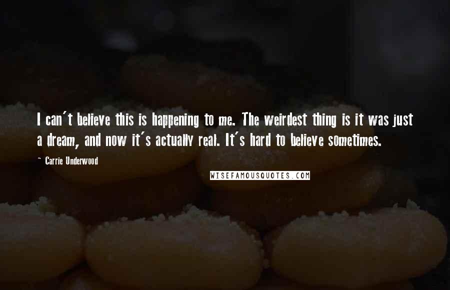 Carrie Underwood Quotes: I can't believe this is happening to me. The weirdest thing is it was just a dream, and now it's actually real. It's hard to believe sometimes.