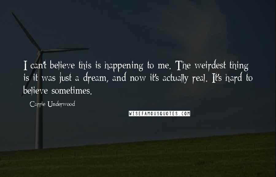 Carrie Underwood Quotes: I can't believe this is happening to me. The weirdest thing is it was just a dream, and now it's actually real. It's hard to believe sometimes.