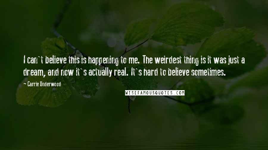 Carrie Underwood Quotes: I can't believe this is happening to me. The weirdest thing is it was just a dream, and now it's actually real. It's hard to believe sometimes.