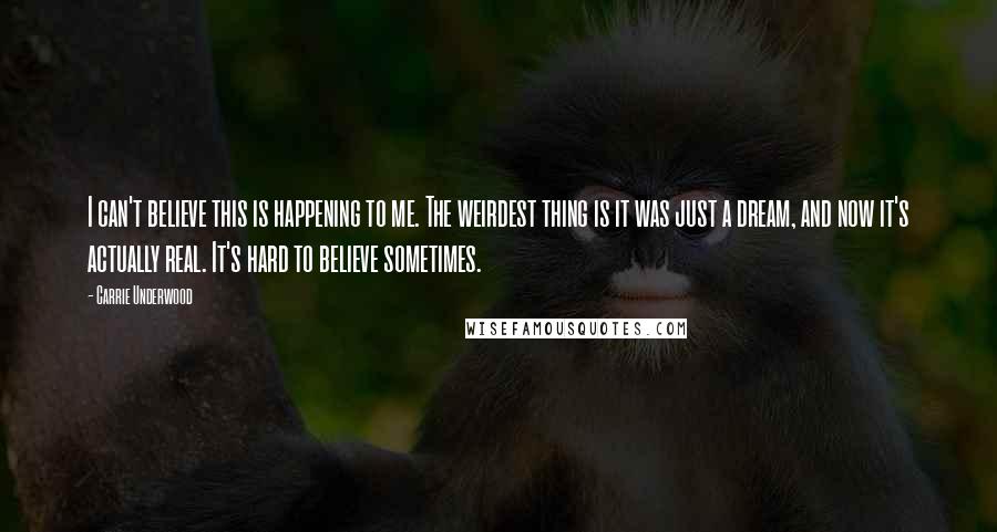 Carrie Underwood Quotes: I can't believe this is happening to me. The weirdest thing is it was just a dream, and now it's actually real. It's hard to believe sometimes.