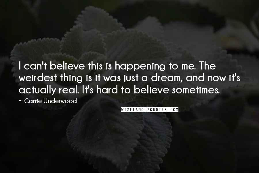 Carrie Underwood Quotes: I can't believe this is happening to me. The weirdest thing is it was just a dream, and now it's actually real. It's hard to believe sometimes.