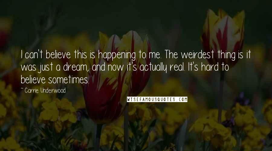 Carrie Underwood Quotes: I can't believe this is happening to me. The weirdest thing is it was just a dream, and now it's actually real. It's hard to believe sometimes.