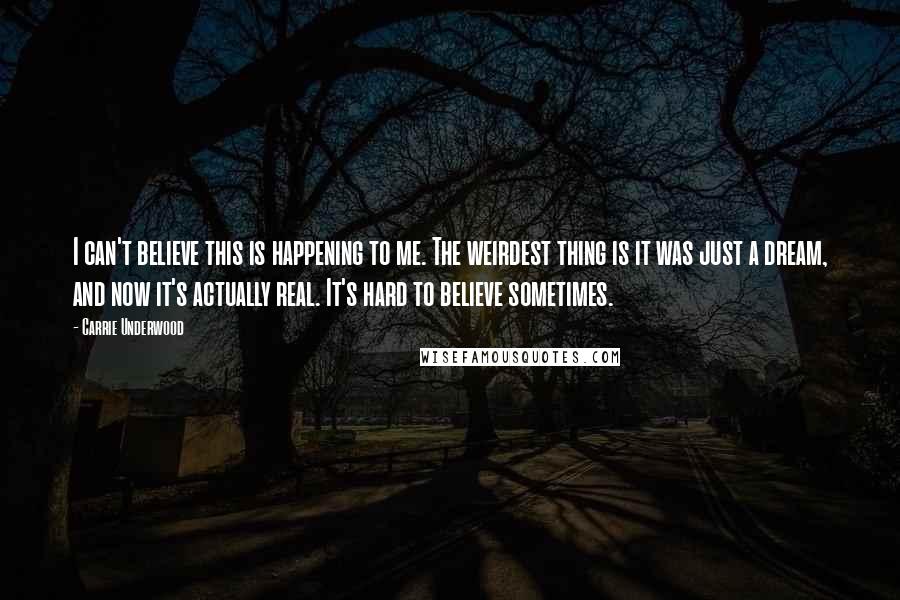 Carrie Underwood Quotes: I can't believe this is happening to me. The weirdest thing is it was just a dream, and now it's actually real. It's hard to believe sometimes.