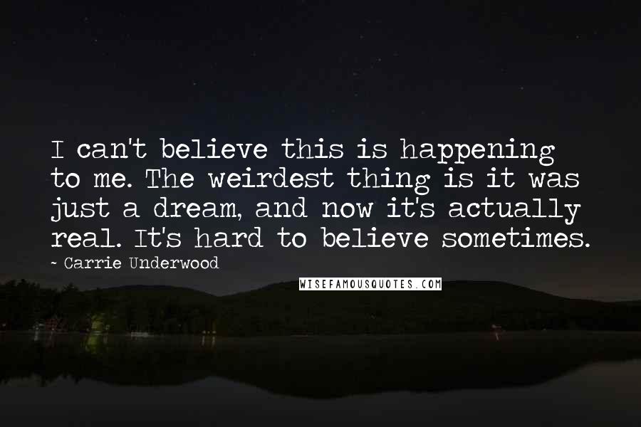 Carrie Underwood Quotes: I can't believe this is happening to me. The weirdest thing is it was just a dream, and now it's actually real. It's hard to believe sometimes.