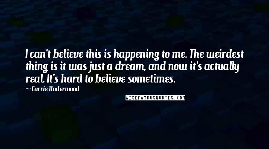 Carrie Underwood Quotes: I can't believe this is happening to me. The weirdest thing is it was just a dream, and now it's actually real. It's hard to believe sometimes.