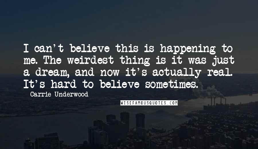 Carrie Underwood Quotes: I can't believe this is happening to me. The weirdest thing is it was just a dream, and now it's actually real. It's hard to believe sometimes.