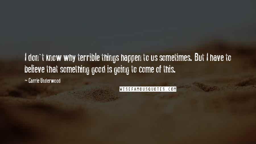 Carrie Underwood Quotes: I don't know why terrible things happen to us sometimes. But I have to believe that something good is going to come of this.