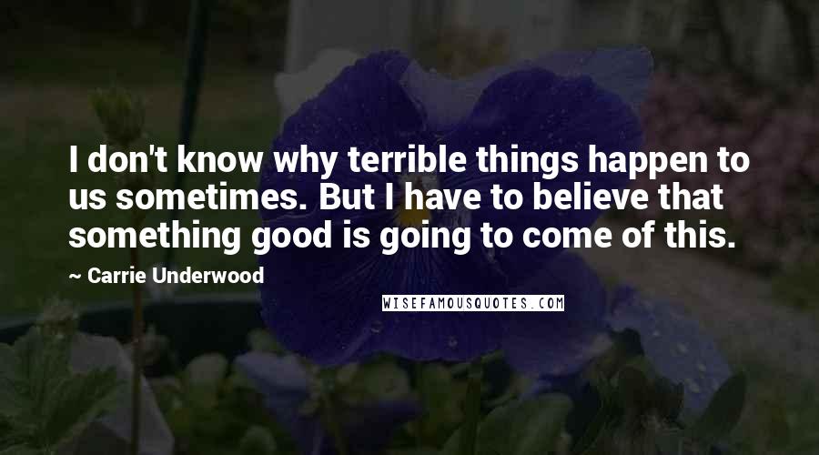 Carrie Underwood Quotes: I don't know why terrible things happen to us sometimes. But I have to believe that something good is going to come of this.