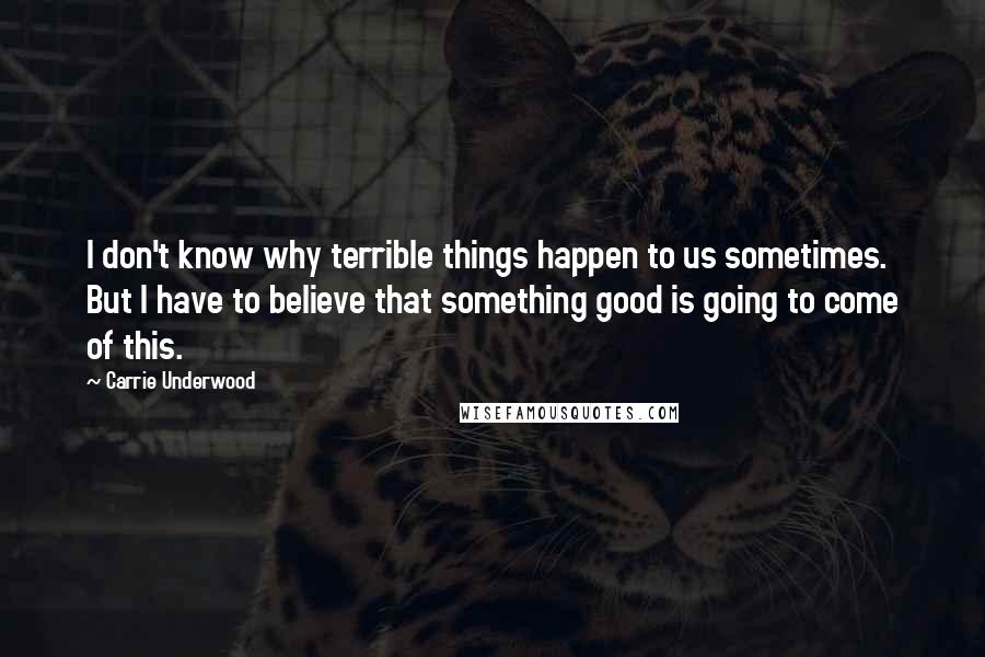 Carrie Underwood Quotes: I don't know why terrible things happen to us sometimes. But I have to believe that something good is going to come of this.