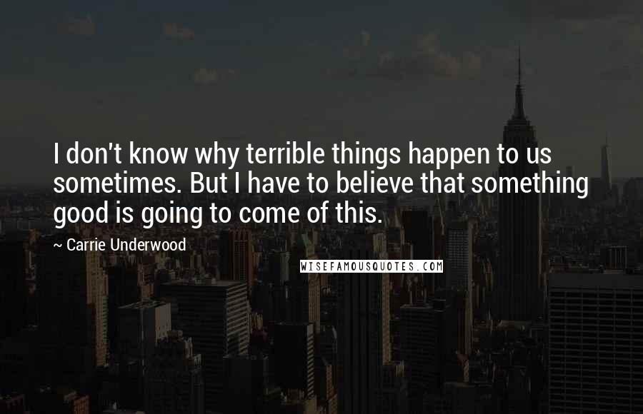 Carrie Underwood Quotes: I don't know why terrible things happen to us sometimes. But I have to believe that something good is going to come of this.
