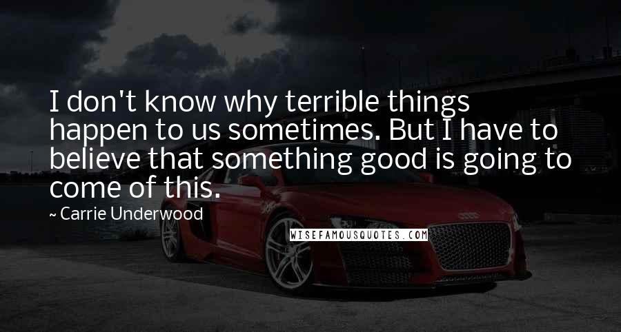 Carrie Underwood Quotes: I don't know why terrible things happen to us sometimes. But I have to believe that something good is going to come of this.