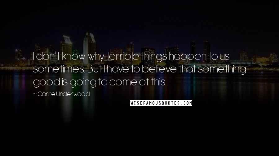 Carrie Underwood Quotes: I don't know why terrible things happen to us sometimes. But I have to believe that something good is going to come of this.