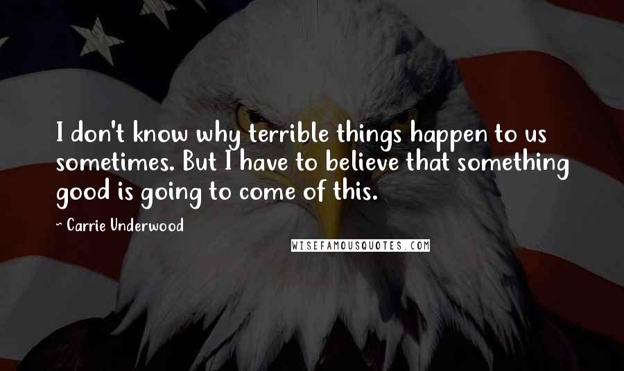 Carrie Underwood Quotes: I don't know why terrible things happen to us sometimes. But I have to believe that something good is going to come of this.