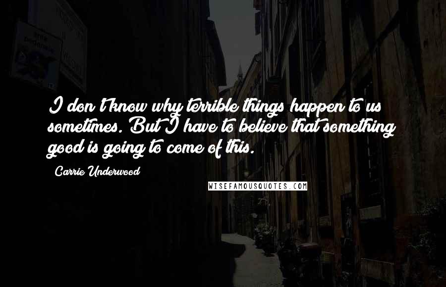 Carrie Underwood Quotes: I don't know why terrible things happen to us sometimes. But I have to believe that something good is going to come of this.