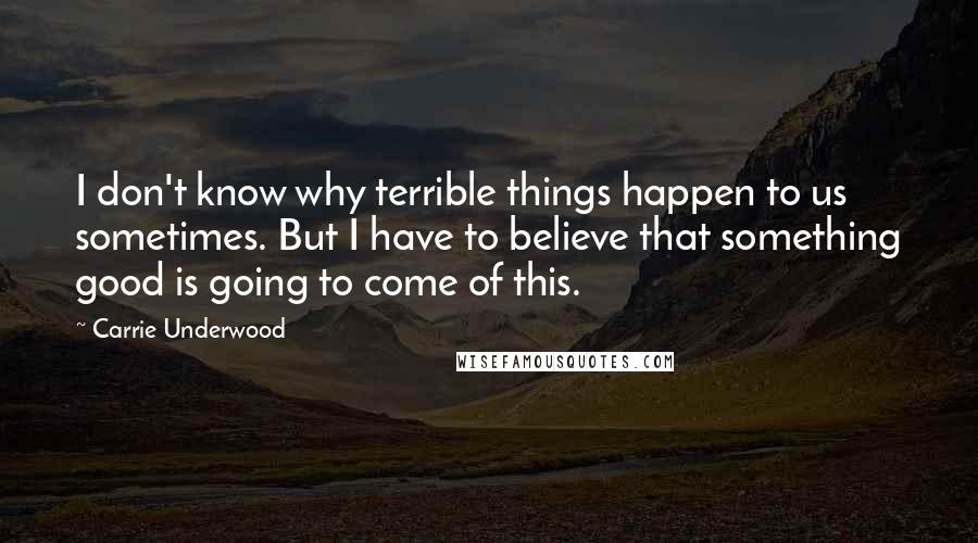 Carrie Underwood Quotes: I don't know why terrible things happen to us sometimes. But I have to believe that something good is going to come of this.