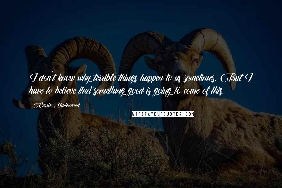 Carrie Underwood Quotes: I don't know why terrible things happen to us sometimes. But I have to believe that something good is going to come of this.