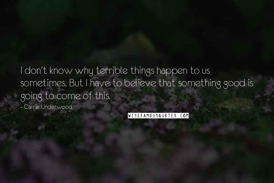 Carrie Underwood Quotes: I don't know why terrible things happen to us sometimes. But I have to believe that something good is going to come of this.